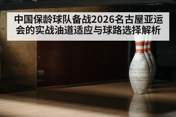 中国保龄球队备战2026名古屋亚运会的实战油道适应与球路选择解析