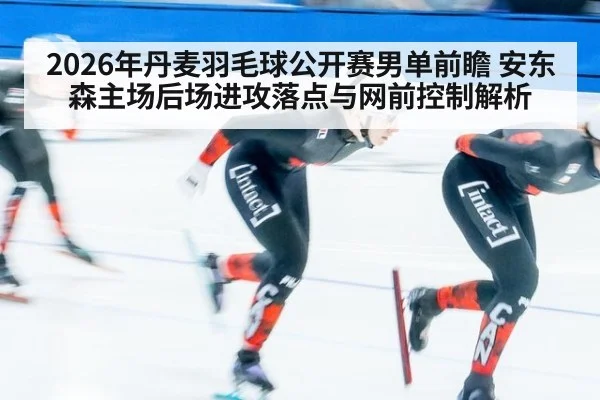 2026年丹麦羽毛球公开赛男单前瞻 安东森主场后场进攻落点与网前控制解析